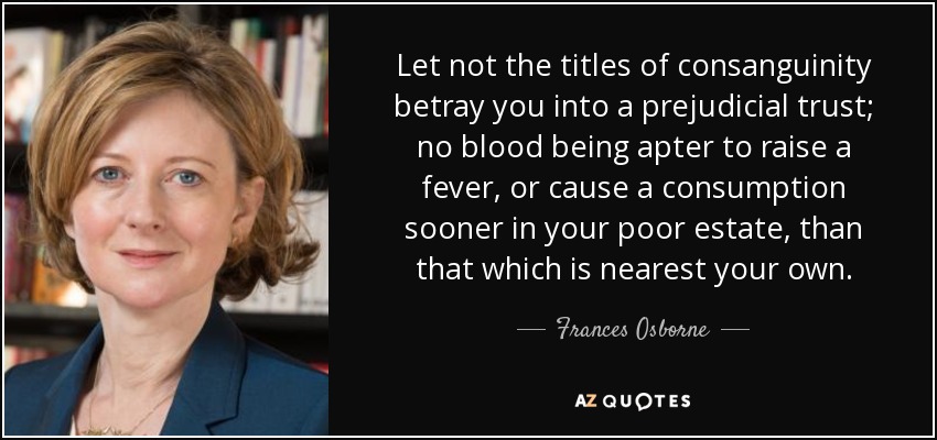 Let not the titles of consanguinity betray you into a prejudicial trust; no blood being apter to raise a fever, or cause a consumption sooner in your poor estate, than that which is nearest your own. - Frances Osborne