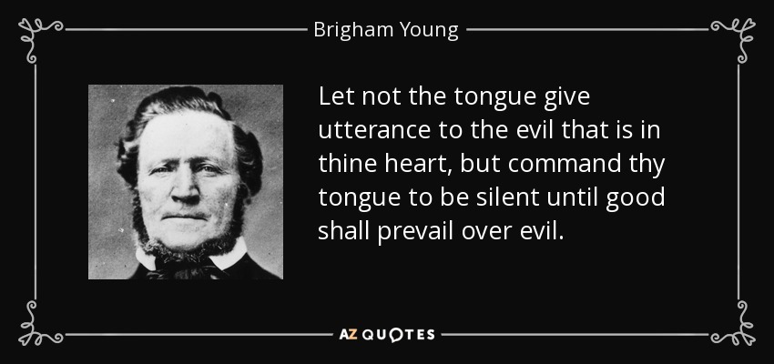 Let not the tongue give utterance to the evil that is in thine heart, but command thy tongue to be silent until good shall prevail over evil. - Brigham Young