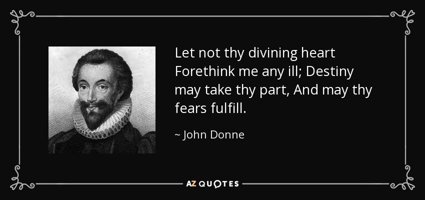 Let not thy divining heart Forethink me any ill; Destiny may take thy part, And may thy fears fulfill. - John Donne