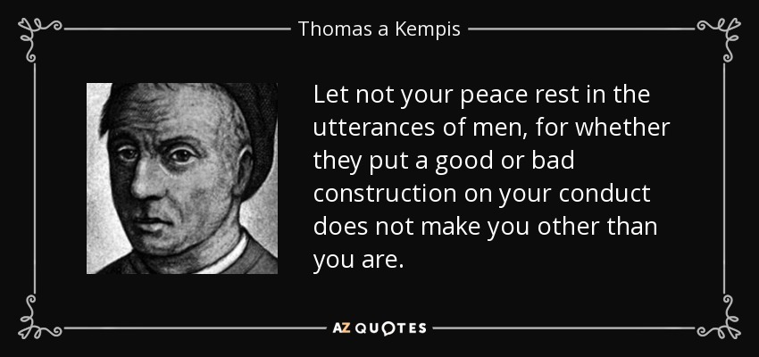 Let not your peace rest in the utterances of men, for whether they put a good or bad construction on your conduct does not make you other than you are. - Thomas a Kempis