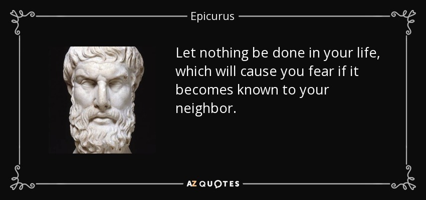 Let nothing be done in your life, which will cause you fear if it becomes known to your neighbor. - Epicurus