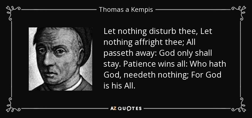 Let nothing disturb thee, Let nothing affright thee; All passeth away: God only shall stay. Patience wins all: Who hath God, needeth nothing; For God is his All. - Thomas a Kempis