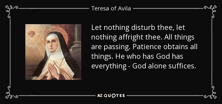 Let nothing disturb thee, let nothing affright thee. All things are passing. Patience obtains all things. He who has God has everything - God alone suffices. - Teresa of Avila