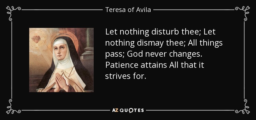 Let nothing disturb thee; Let nothing dismay thee; All things pass; God never changes. Patience attains All that it strives for. - Teresa of Avila