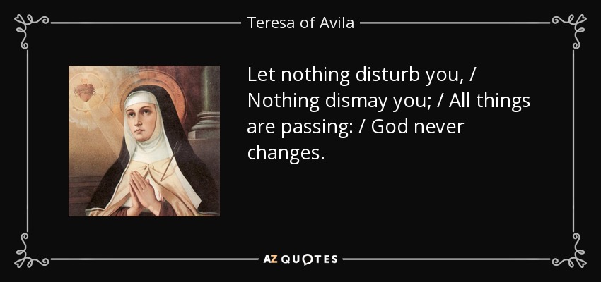 Let nothing disturb you, / Nothing dismay you; / All things are passing: / God never changes. - Teresa of Avila
