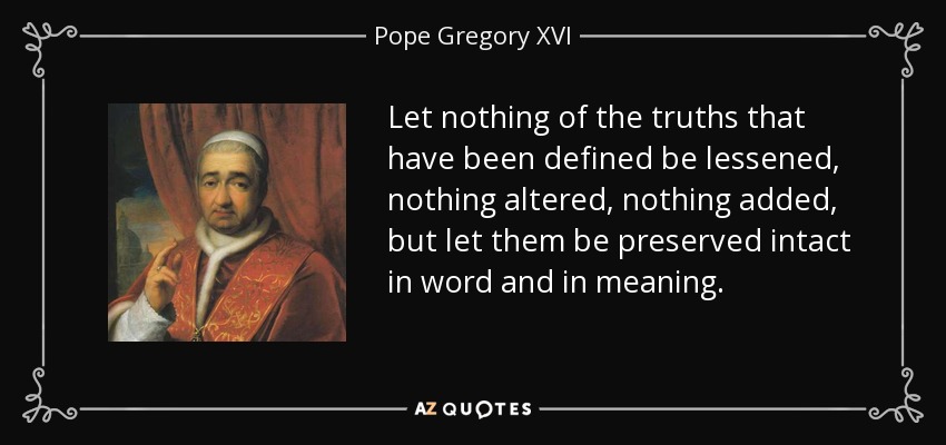 Let nothing of the truths that have been defined be lessened, nothing altered, nothing added, but let them be preserved intact in word and in meaning. - Pope Gregory XVI