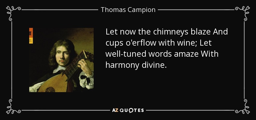 Let now the chimneys blaze And cups o'erflow with wine; Let well-tuned words amaze With harmony divine. - Thomas Campion