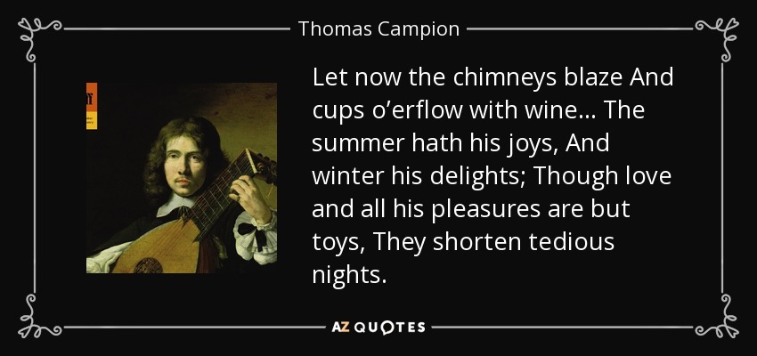 Let now the chimneys blaze And cups o’erflow with wine... The summer hath his joys, And winter his delights; Though love and all his pleasures are but toys, They shorten tedious nights. - Thomas Campion