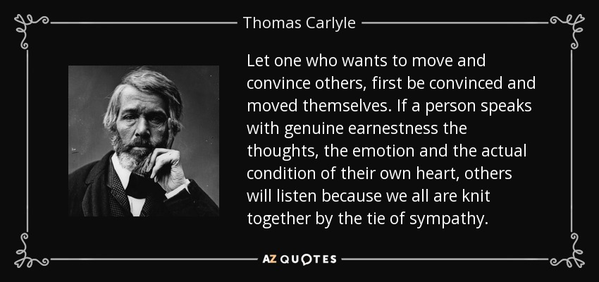 Let one who wants to move and convince others, first be convinced and moved themselves. If a person speaks with genuine earnestness the thoughts, the emotion and the actual condition of their own heart, others will listen because we all are knit together by the tie of sympathy. - Thomas Carlyle