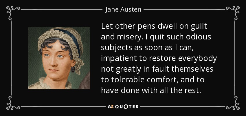 Let other pens dwell on guilt and misery. I quit such odious subjects as soon as I can, impatient to restore everybody not greatly in fault themselves to tolerable comfort, and to have done with all the rest. - Jane Austen