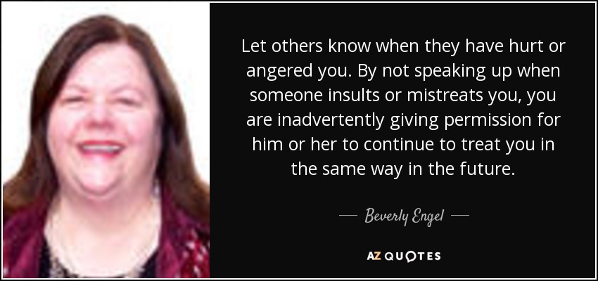 Let others know when they have hurt or angered you. By not speaking up when someone insults or mistreats you, you are inadvertently giving permission for him or her to continue to treat you in the same way in the future. - Beverly Engel