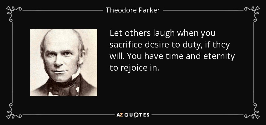 Let others laugh when you sacrifice desire to duty, if they will. You have time and eternity to rejoice in. - Theodore Parker