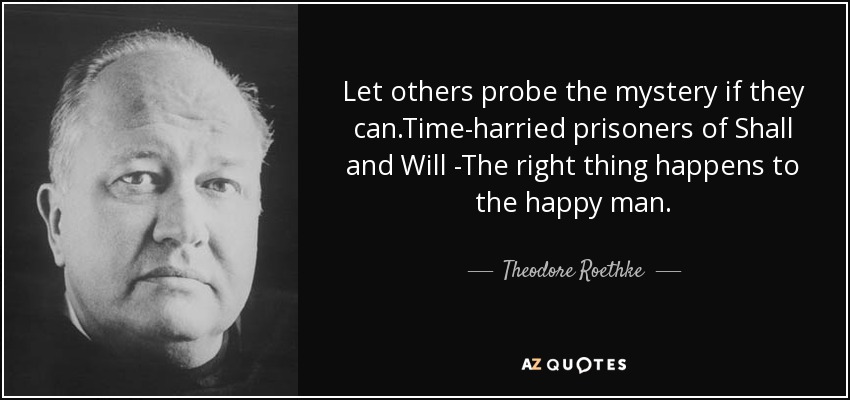 Let others probe the mystery if they can.Time-harried prisoners of Shall and Will -The right thing happens to the happy man. - Theodore Roethke