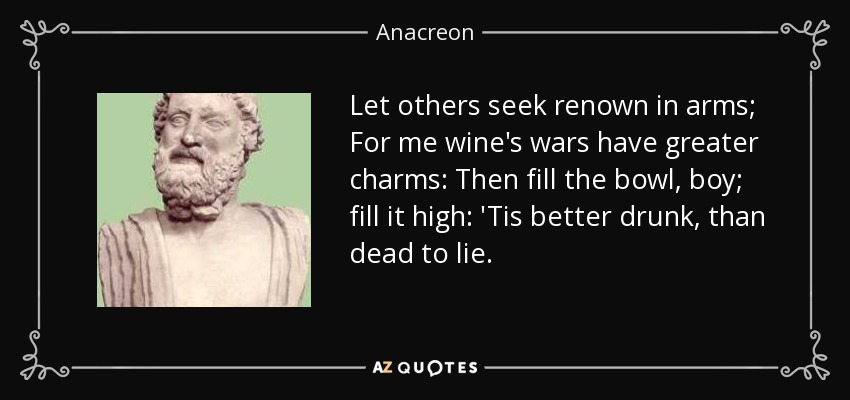 Let others seek renown in arms; For me wine's wars have greater charms: Then fill the bowl, boy; fill it high: 'Tis better drunk, than dead to lie. - Anacreon