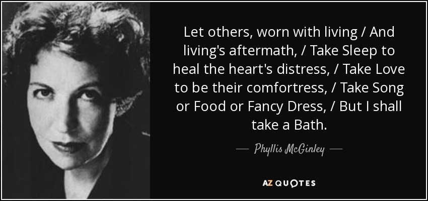 Let others, worn with living / And living's aftermath, / Take Sleep to heal the heart's distress, / Take Love to be their comfortress, / Take Song or Food or Fancy Dress, / But I shall take a Bath. - Phyllis McGinley