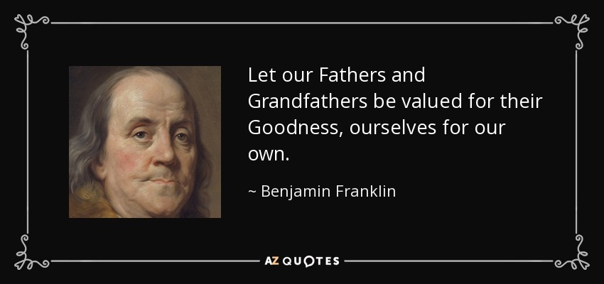 Let our Fathers and Grandfathers be valued for their Goodness, ourselves for our own. - Benjamin Franklin