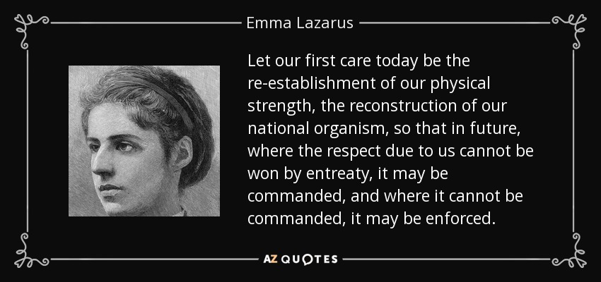 Let our first care today be the re-establishment of our physical strength, the reconstruction of our national organism, so that in future, where the respect due to us cannot be won by entreaty, it may be commanded, and where it cannot be commanded, it may be enforced. - Emma Lazarus