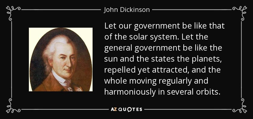 Let our government be like that of the solar system. Let the general government be like the sun and the states the planets, repelled yet attracted, and the whole moving regularly and harmoniously in several orbits. - John Dickinson