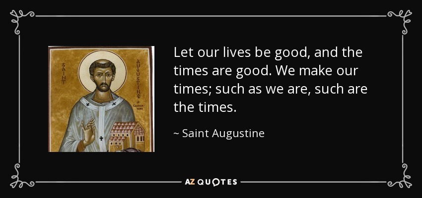 Let our lives be good, and the times are good. We make our times; such as we are, such are the times. - Saint Augustine