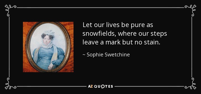 Let our lives be pure as snowfields, where our steps leave a mark but no stain. - Sophie Swetchine