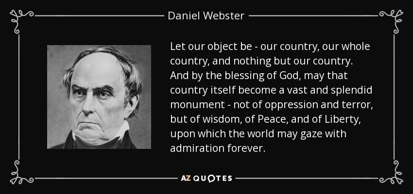 Let our object be - our country, our whole country, and nothing but our country. And by the blessing of God, may that country itself become a vast and splendid monument - not of oppression and terror, but of wisdom, of Peace, and of Liberty, upon which the world may gaze with admiration forever. - Daniel Webster