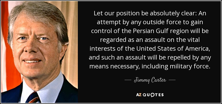 Let our position be absolutely clear: An attempt by any outside force to gain control of the Persian Gulf region will be regarded as an assault on the vital interests of the United States of America, and such an assault will be repelled by any means necessary, including military force. - Jimmy Carter