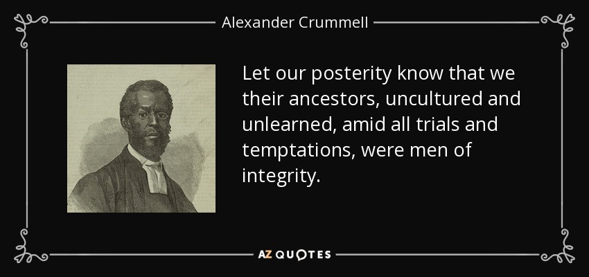 Let our posterity know that we their ancestors, uncultured and unlearned, amid all trials and temptations, were men of integrity. - Alexander Crummell