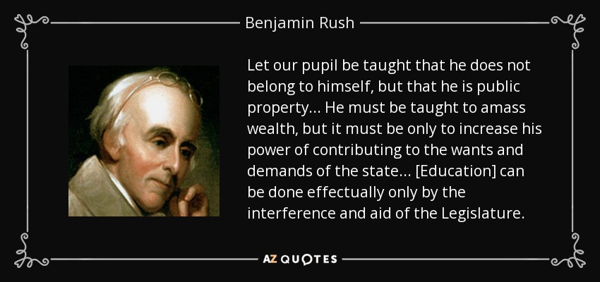 Let our pupil be taught that he does not belong to himself, but that he is public property ... He must be taught to amass wealth, but it must be only to increase his power of contributing to the wants and demands of the state... [Education] can be done effectually only by the interference and aid of the Legislature. - Benjamin Rush