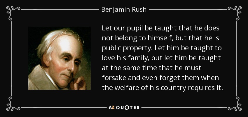 Let our pupil be taught that he does not belong to himself, but that he is public property. Let him be taught to love his family, but let him be taught at the same time that he must forsake and even forget them when the welfare of his country requires it. - Benjamin Rush