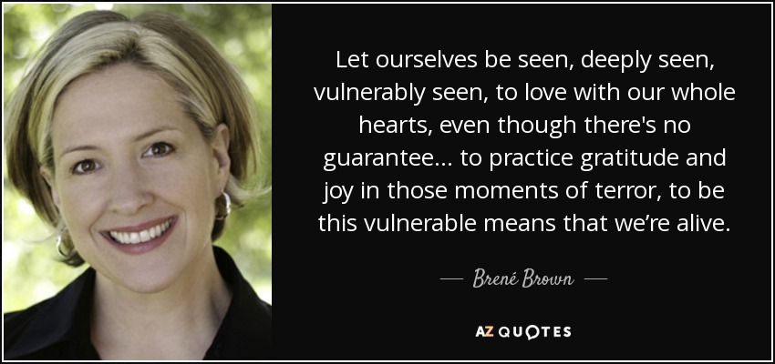 Let ourselves be seen, deeply seen, vulnerably seen, to love with our whole hearts, even though there's no guarantee... to practice gratitude and joy in those moments of terror, to be this vulnerable means that we’re alive. - Brené Brown