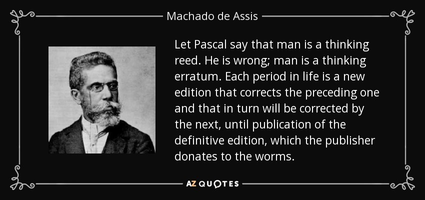 Let Pascal say that man is a thinking reed. He is wrong; man is a thinking erratum. Each period in life is a new edition that corrects the preceding one and that in turn will be corrected by the next, until publication of the definitive edition, which the publisher donates to the worms. - Machado de Assis