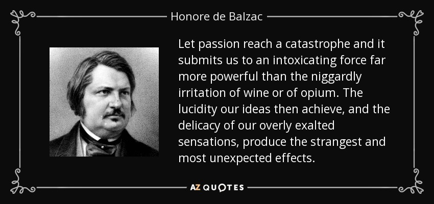 Let passion reach a catastrophe and it submits us to an intoxicating force far more powerful than the niggardly irritation of wine or of opium. The lucidity our ideas then achieve, and the delicacy of our overly exalted sensations, produce the strangest and most unexpected effects. - Honore de Balzac