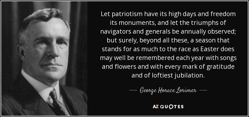 Let patriotism have its high days and freedom its monuments, and let the triumphs of navigators and generals be annually observed; but surely, beyond all these, a season that stands for as much to the race as Easter does may well be remembered each year with songs and flowers and with every mark of gratitude and of loftiest jubilation. - George Horace Lorimer