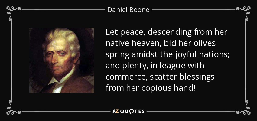 Let peace, descending from her native heaven, bid her olives spring amidst the joyful nations; and plenty, in league with commerce, scatter blessings from her copious hand! - Daniel Boone