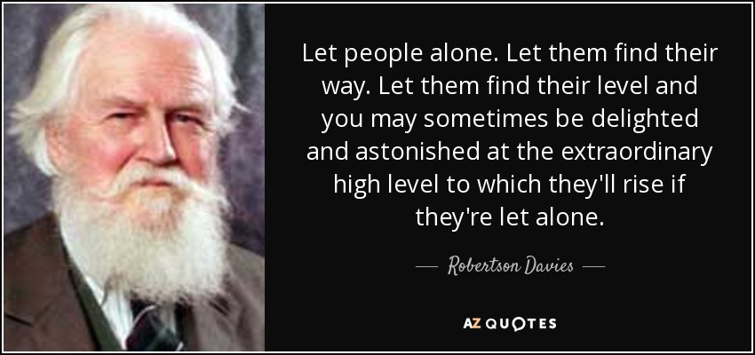 Let people alone. Let them find their way. Let them find their level and you may sometimes be delighted and astonished at the extraordinary high level to which they'll rise if they're let alone. - Robertson Davies