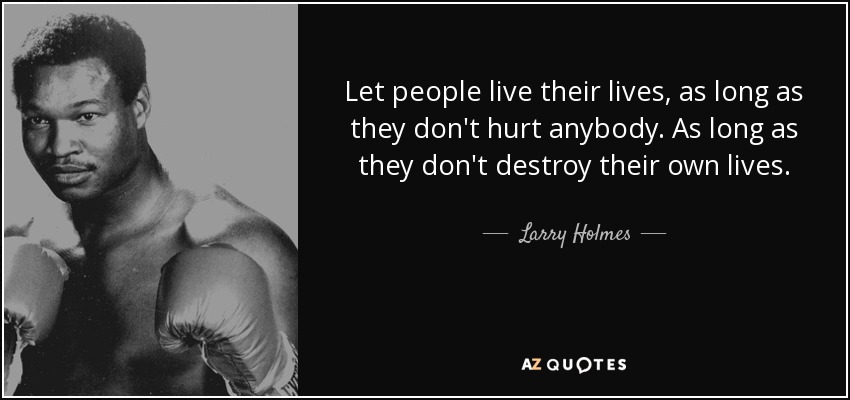 Let people live their lives, as long as they don't hurt anybody. As long as they don't destroy their own lives. - Larry Holmes