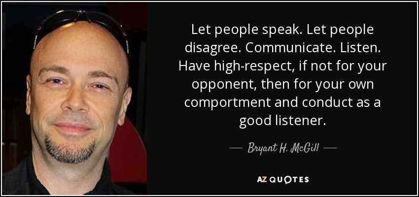 Let people speak. Let people disagree. Communicate. Listen. Have high-respect, if not for your opponent, then for your own comportment and conduct as a good listener. - Bryant H. McGill