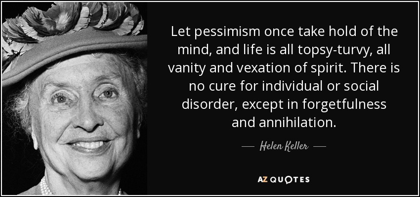 Let pessimism once take hold of the mind, and life is all topsy-turvy, all vanity and vexation of spirit. There is no cure for individual or social disorder, except in forgetfulness and annihilation. - Helen Keller