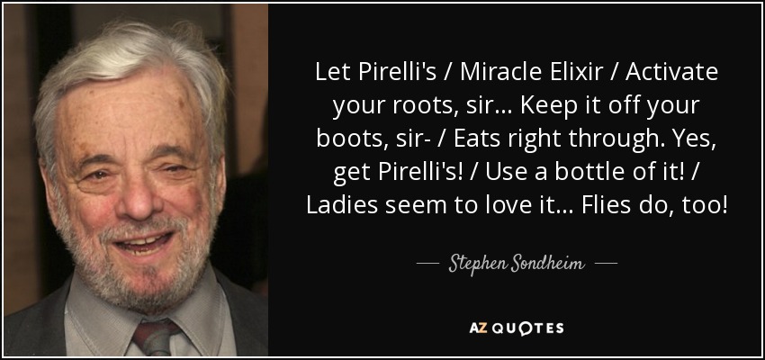 Let Pirelli's / Miracle Elixir / Activate your roots, sir... Keep it off your boots, sir- / Eats right through. Yes, get Pirelli's! / Use a bottle of it! / Ladies seem to love it... Flies do, too! - Stephen Sondheim