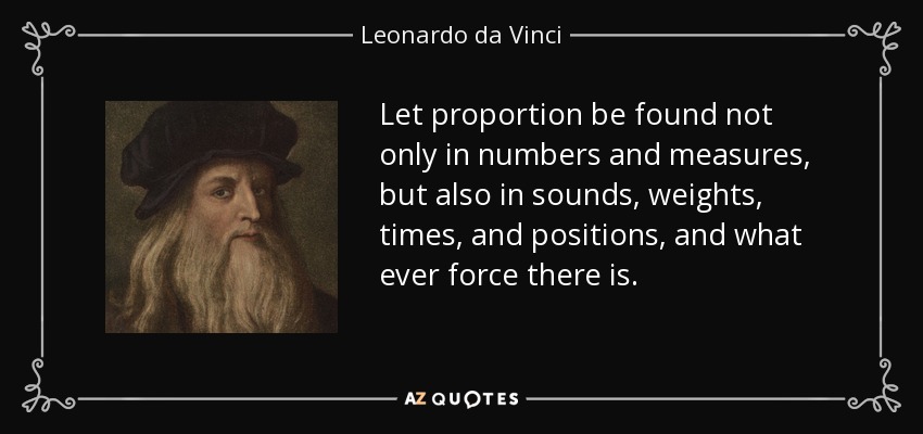 Let proportion be found not only in numbers and measures, but also in sounds, weights, times, and positions, and what ever force there is. - Leonardo da Vinci