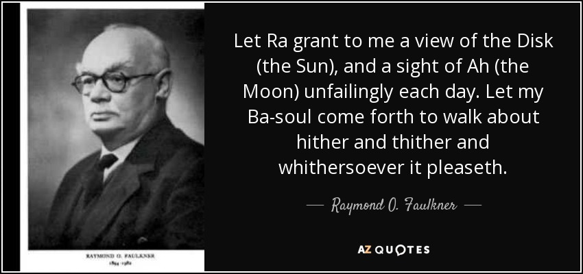 Let Ra grant to me a view of the Disk (the Sun), and a sight of Ah (the Moon) unfailingly each day. Let my Ba-soul come forth to walk about hither and thither and whithersoever it pleaseth. - Raymond O. Faulkner