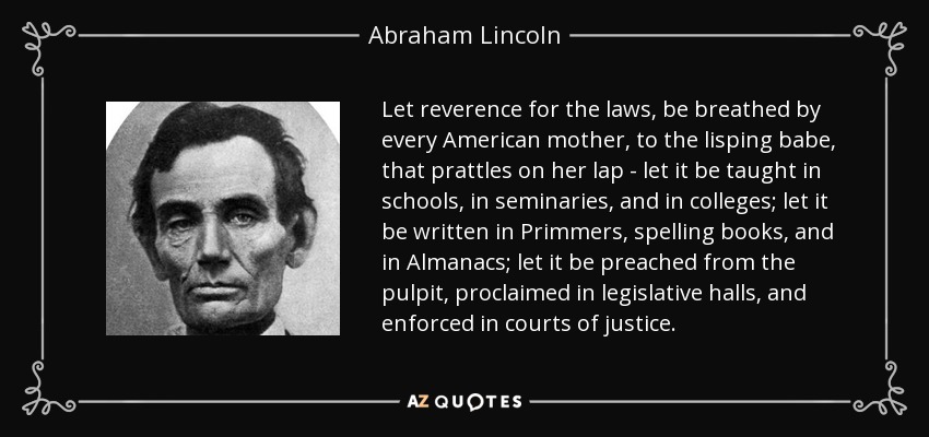 Let reverence for the laws, be breathed by every American mother, to the lisping babe, that prattles on her lap - let it be taught in schools, in seminaries, and in colleges; let it be written in Primmers, spelling books, and in Almanacs; let it be preached from the pulpit, proclaimed in legislative halls, and enforced in courts of justice. - Abraham Lincoln