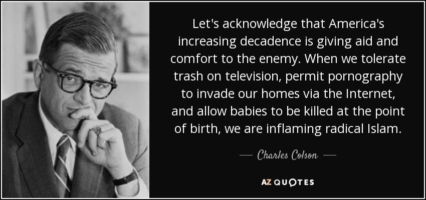 Let's acknowledge that America's increasing decadence is giving aid and comfort to the enemy. When we tolerate trash on television, permit pornography to invade our homes via the Internet, and allow babies to be killed at the point of birth, we are inflaming radical Islam. - Charles Colson