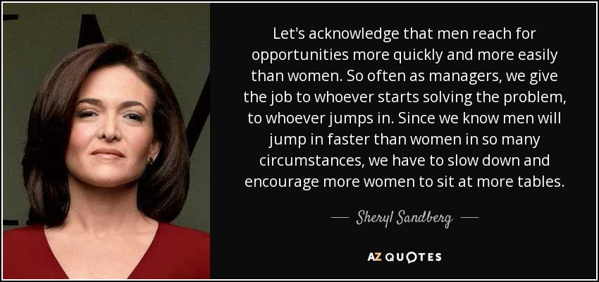 Let's acknowledge that men reach for opportunities more quickly and more easily than women. So often as managers, we give the job to whoever starts solving the problem, to whoever jumps in. Since we know men will jump in faster than women in so many circumstances, we have to slow down and encourage more women to sit at more tables. - Sheryl Sandberg