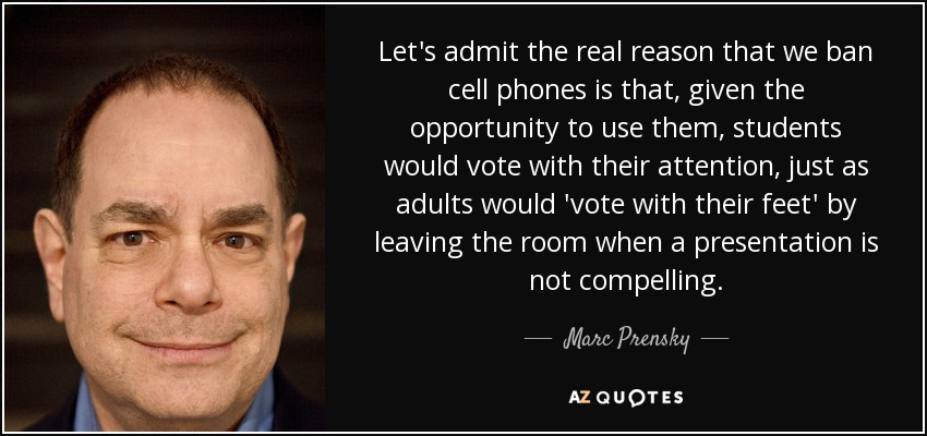 Let's admit the real reason that we ban cell phones is that, given the opportunity to use them, students would vote with their attention, just as adults would 'vote with their feet' by leaving the room when a presentation is not compelling. - Marc Prensky