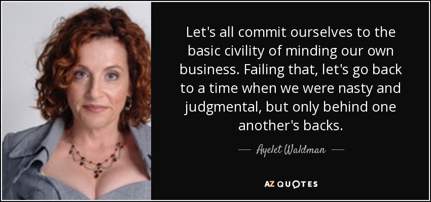 Let's all commit ourselves to the basic civility of minding our own business. Failing that, let's go back to a time when we were nasty and judgmental, but only behind one another's backs. - Ayelet Waldman