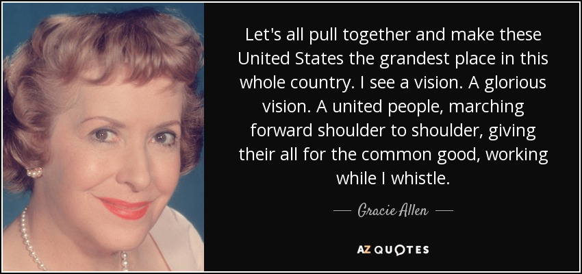 Let's all pull together and make these United States the grandest place in this whole country. I see a vision. A glorious vision. A united people, marching forward shoulder to shoulder, giving their all for the common good, working while I whistle. - Gracie Allen
