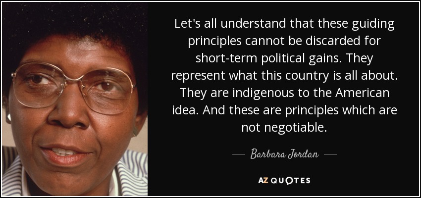 Let's all understand that these guiding principles cannot be discarded for short-term political gains. They represent what this country is all about. They are indigenous to the American idea. And these are principles which are not negotiable. - Barbara Jordan