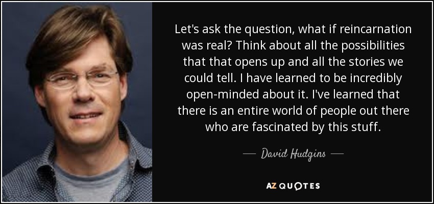 Let's ask the question, what if reincarnation was real? Think about all the possibilities that that opens up and all the stories we could tell. I have learned to be incredibly open-minded about it. I've learned that there is an entire world of people out there who are fascinated by this stuff. - David Hudgins