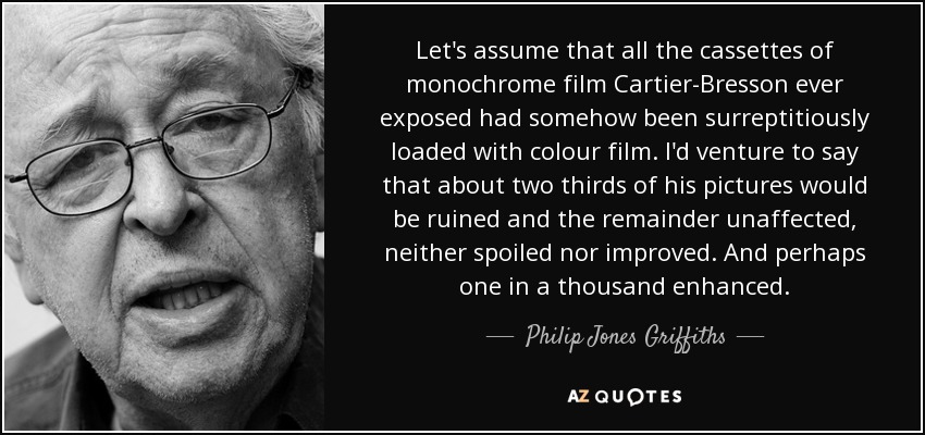 Let's assume that all the cassettes of monochrome film Cartier-Bresson ever exposed had somehow been surreptitiously loaded with colour film. I'd venture to say that about two thirds of his pictures would be ruined and the remainder unaffected, neither spoiled nor improved. And perhaps one in a thousand enhanced. - Philip Jones Griffiths